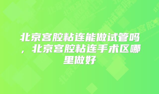 北京宫腔粘连能做试管吗，北京宫腔粘连手术区哪里做好