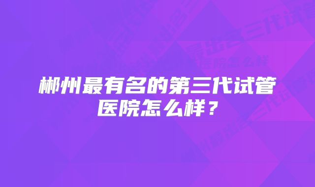 郴州最有名的第三代试管医院怎么样？