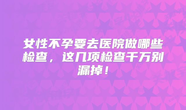 女性不孕要去医院做哪些检查，这几项检查千万别漏掉！