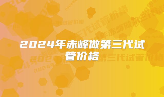 2024年赤峰做第三代试管价格