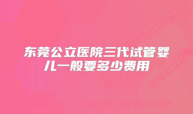 东莞公立医院三代试管婴儿一般要多少费用