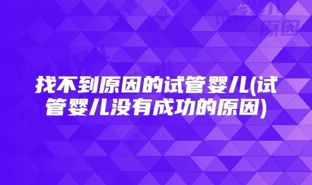 找不到原因的试管婴儿(试管婴儿没有成功的原因)