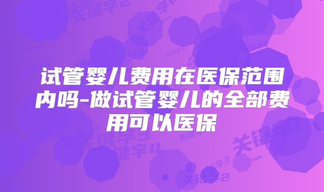 试管婴儿费用在医保范围内吗-做试管婴儿的全部费用可以医保