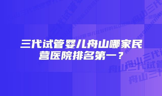 三代试管婴儿舟山哪家民营医院排名第一？