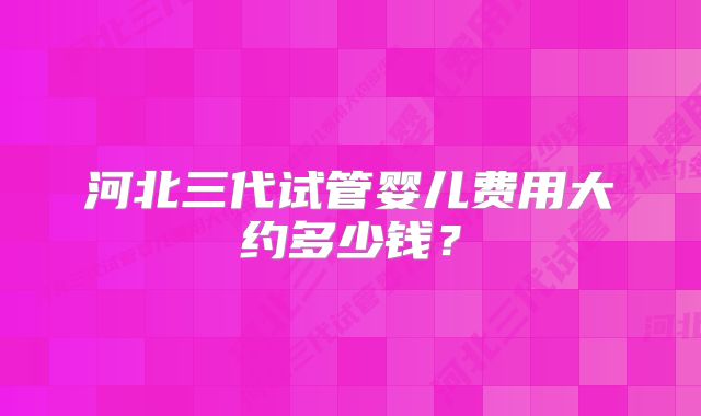 河北三代试管婴儿费用大约多少钱？