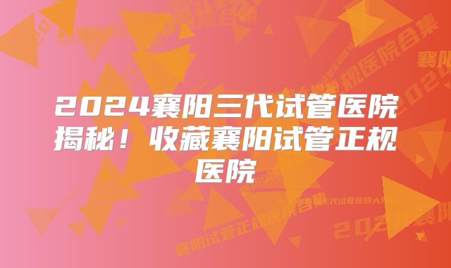 2024襄阳三代试管医院揭秘！收藏襄阳试管正规医院