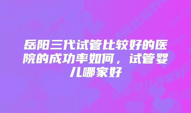 岳阳三代试管比较好的医院的成功率如何，试管婴儿哪家好