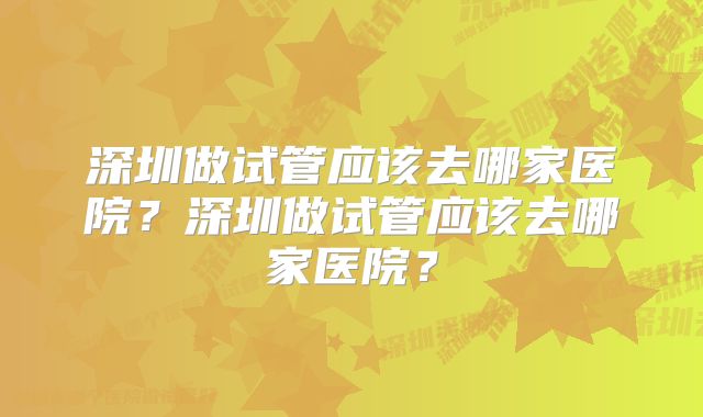 深圳做试管应该去哪家医院？深圳做试管应该去哪家医院？