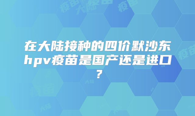 在大陆接种的四价默沙东hpv疫苗是国产还是进口？