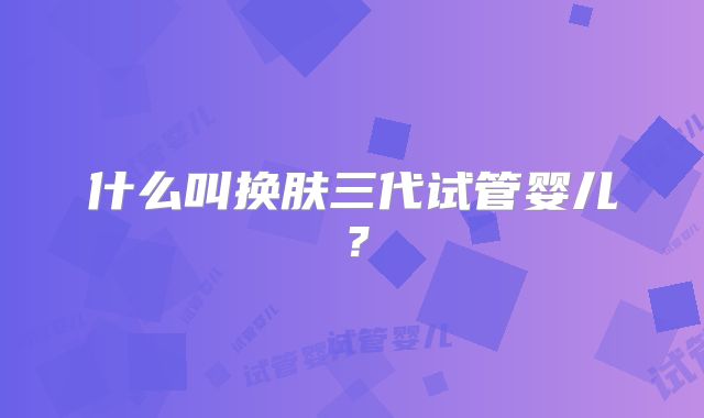 什么叫换肤三代试管婴儿？