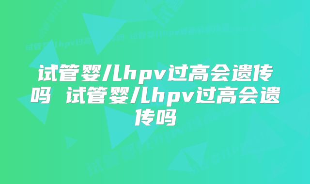 试管婴儿hpv过高会遗传吗 试管婴儿hpv过高会遗传吗