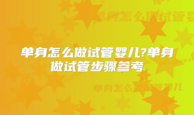 单身怎么做试管婴儿?单身做试管步骤参考