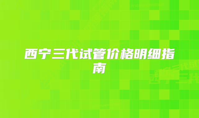 西宁三代试管价格明细指南