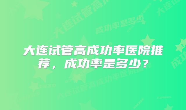 大连试管高成功率医院推荐，成功率是多少？