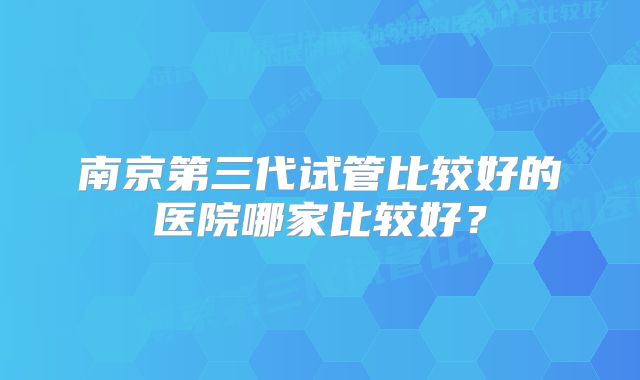 南京第三代试管比较好的医院哪家比较好？