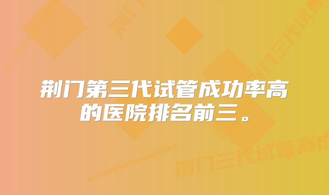 荆门第三代试管成功率高的医院排名前三。