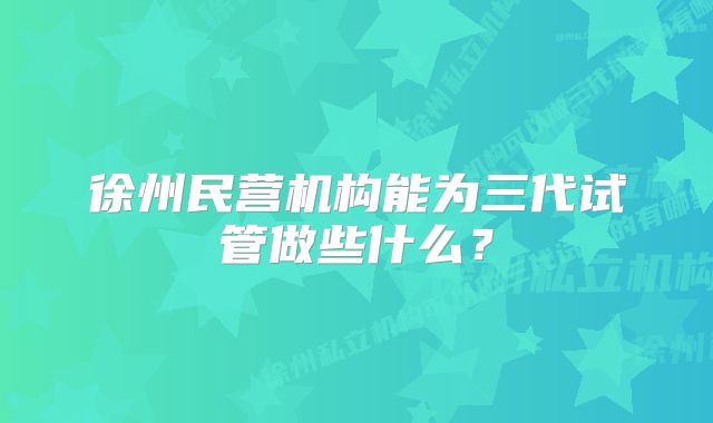 徐州民营机构能为三代试管做些什么？