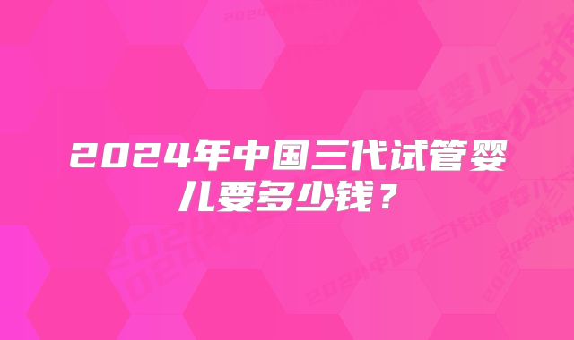 2024年中国三代试管婴儿要多少钱？