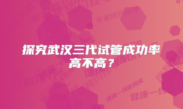 探究武汉三代试管成功率高不高？