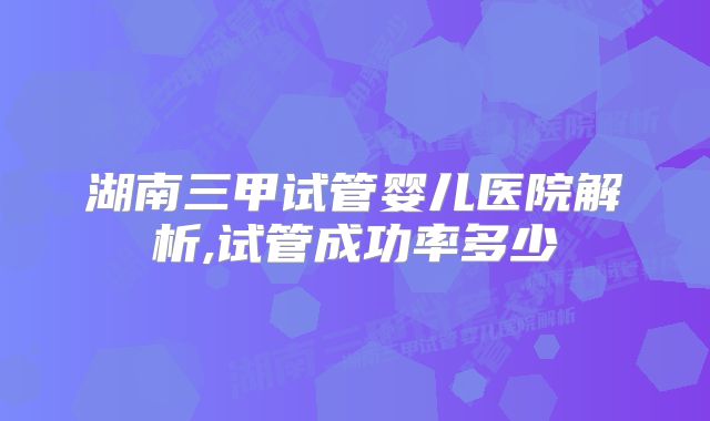 湖南三甲试管婴儿医院解析,试管成功率多少