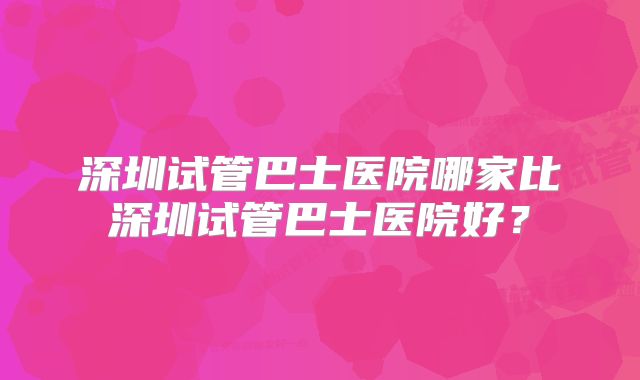 深圳试管巴士医院哪家比深圳试管巴士医院好？