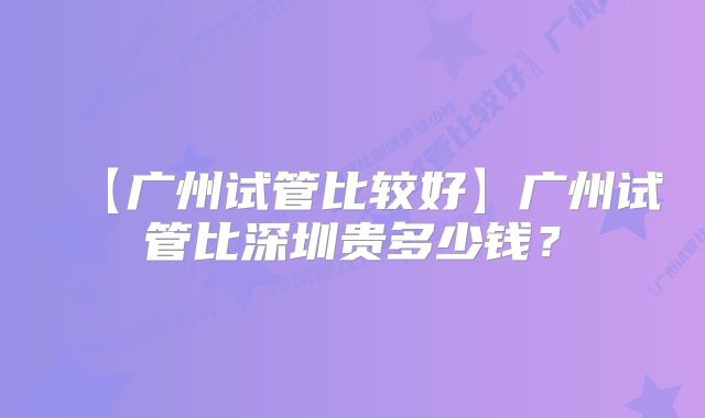 【广州试管比较好】广州试管比深圳贵多少钱？