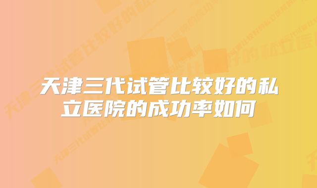 天津三代试管比较好的私立医院的成功率如何