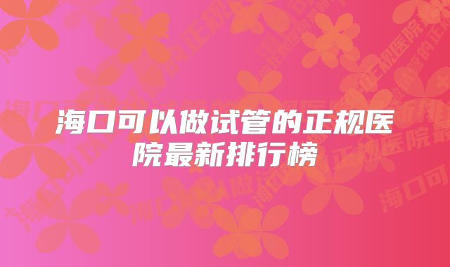 海口可以做试管的正规医院最新排行榜