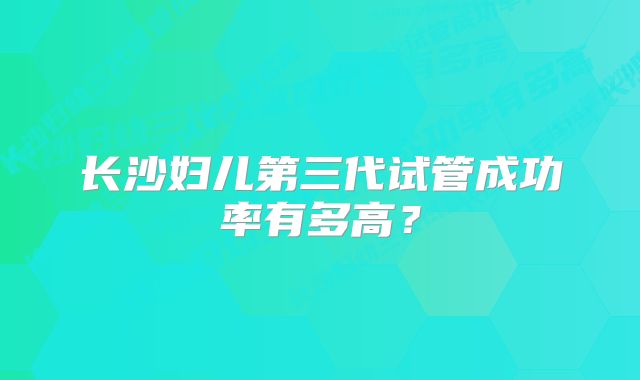 长沙妇儿第三代试管成功率有多高？