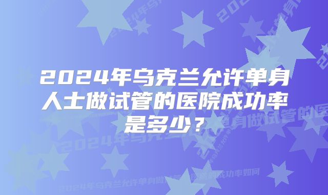 2024年乌克兰允许单身人士做试管的医院成功率是多少？