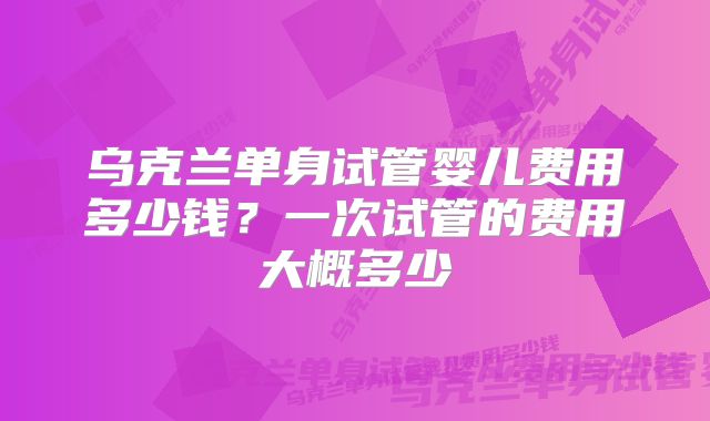 乌克兰单身试管婴儿费用多少钱？一次试管的费用大概多少