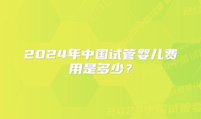 2024年中国试管婴儿费用是多少？