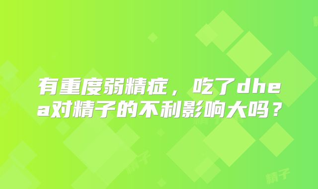 有重度弱精症，吃了dhea对精子的不利影响大吗？