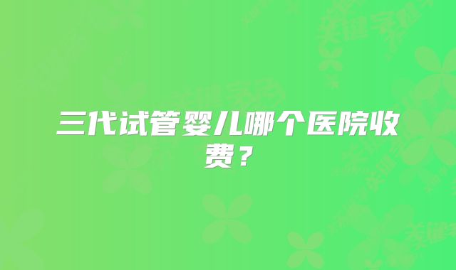 三代试管婴儿哪个医院收费？