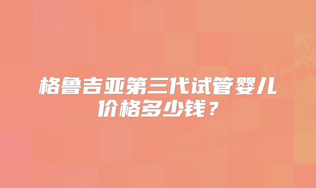 格鲁吉亚第三代试管婴儿价格多少钱？