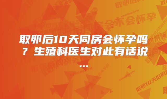 取卵后10天同房会怀孕吗？生殖科医生对此有话说...