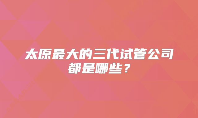 太原最大的三代试管公司都是哪些？