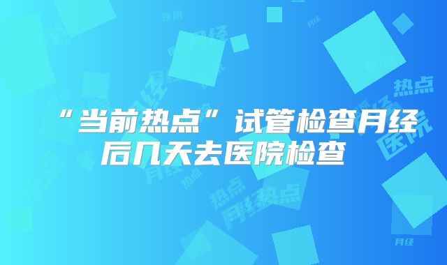 “当前热点”试管检查月经后几天去医院检查