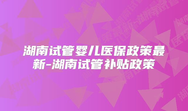 湖南试管婴儿医保政策最新-湖南试管补贴政策