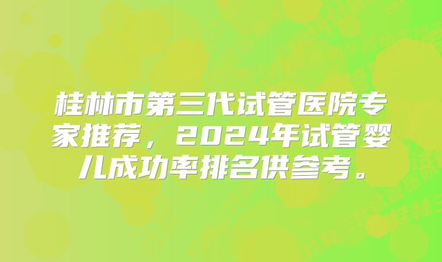 桂林市第三代试管医院专家推荐，2024年试管婴儿成功率排名供参考。