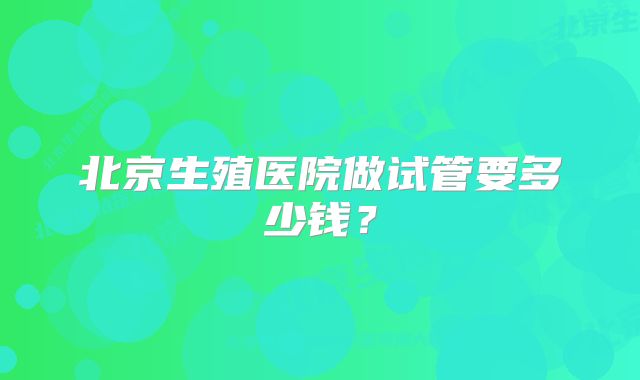 北京生殖医院做试管要多少钱？