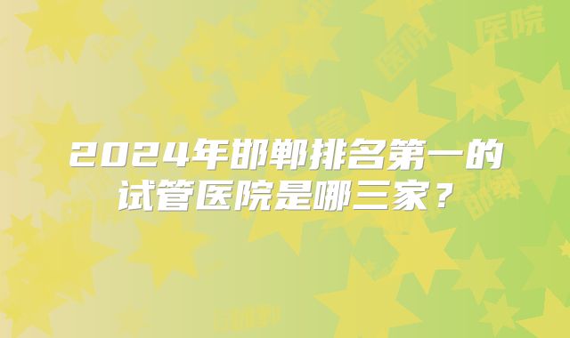 2024年邯郸排名第一的试管医院是哪三家？