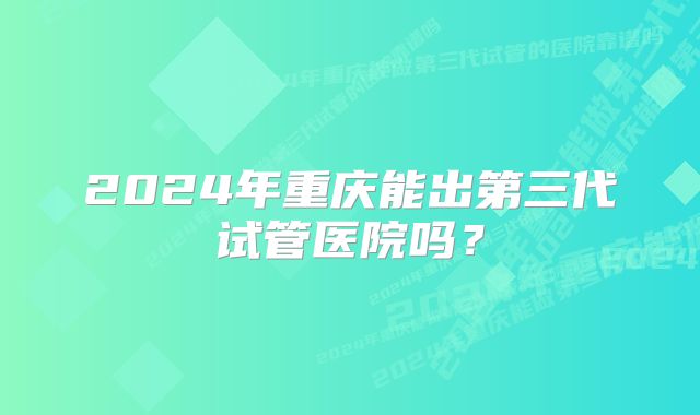 2024年重庆能出第三代试管医院吗？