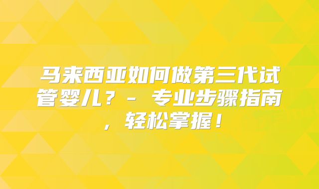 马来西亚如何做第三代试管婴儿？- 专业步骤指南，轻松掌握！