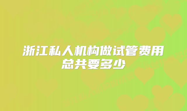 浙江私人机构做试管费用总共要多少