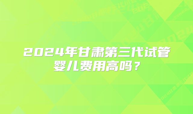 2024年甘肃第三代试管婴儿费用高吗？