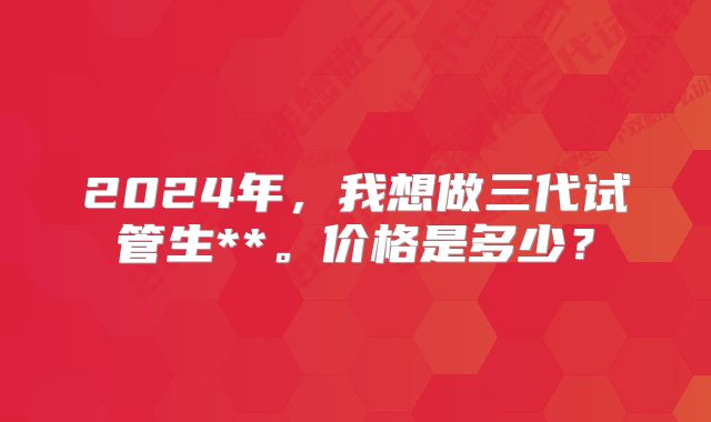 2024年，我想做三代试管生**。价格是多少？