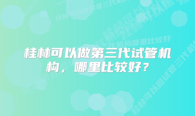 桂林可以做第三代试管机构，哪里比较好？