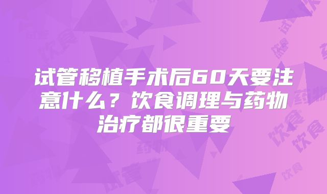 试管移植手术后60天要注意什么？饮食调理与药物治疗都很重要