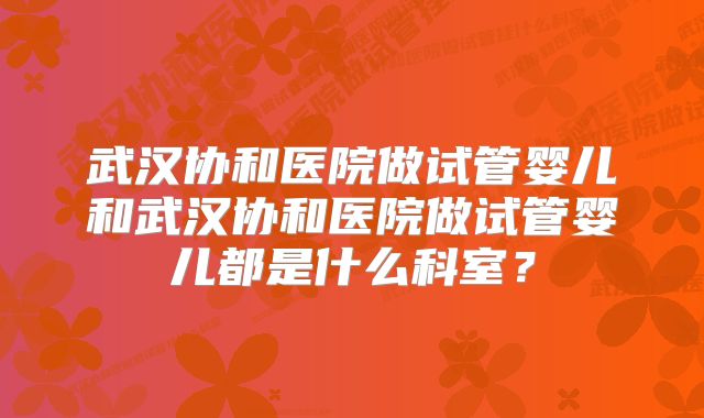 武汉协和医院做试管婴儿和武汉协和医院做试管婴儿都是什么科室？